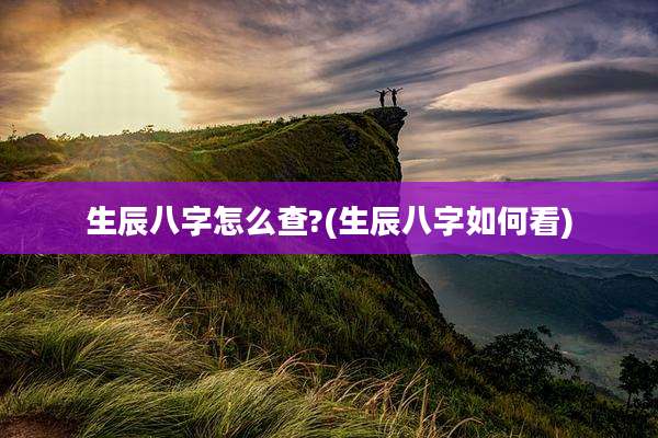 生辰八字怎么查?(生辰八字如何看)