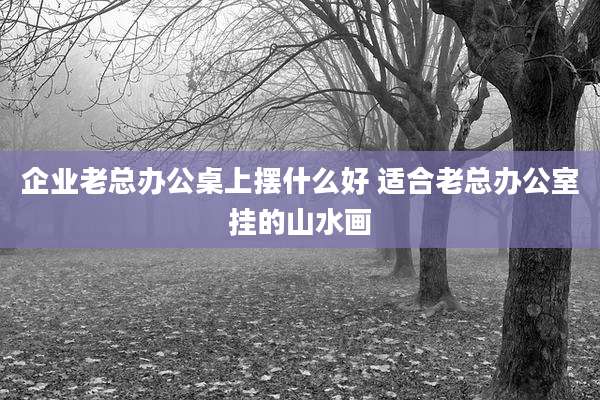 企业老总办公桌上摆什么好 适合老总办公室挂的山水画