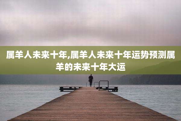 属羊人未来十年,属羊人未来十年运势预测属羊的未来十年大运