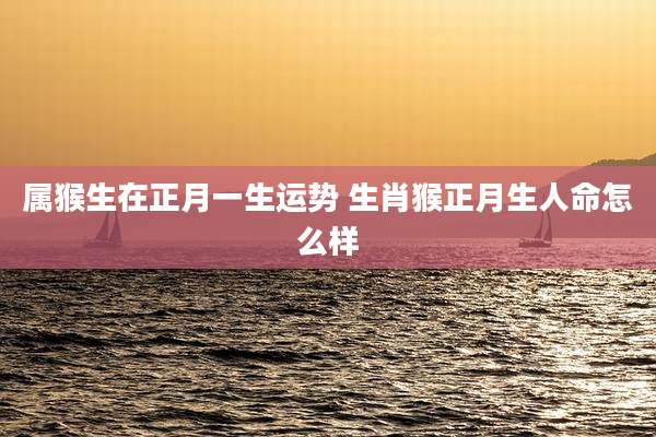 属猴生在正月一生运势 生肖猴正月生人命怎么样