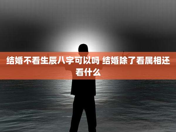 结婚不看生辰八字可以吗 结婚除了看属相还看什么