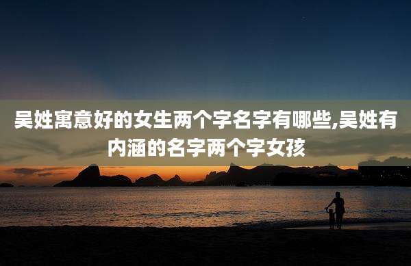 吴姓寓意好的女生两个字名字有哪些,吴姓有内涵的名字两个字女孩