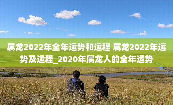 属龙2022年全年运势和运程 属龙2022年运势及运程_2020年属龙人的全年运势