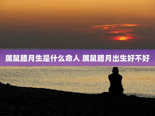 属鼠腊月生是什么命人 属鼠腊月出生好不好