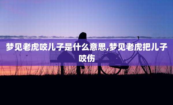 梦见老虎咬儿子是什么意思,梦见老虎把儿子咬伤