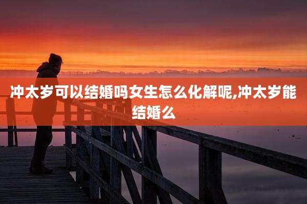 冲太岁可以结婚吗女生怎么化解呢,冲太岁能结婚么