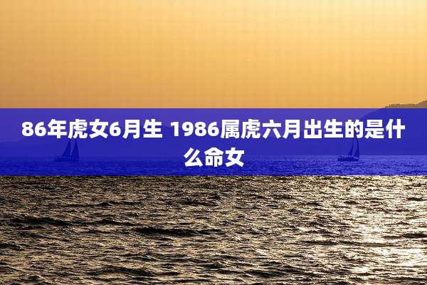 86年虎女6月生 1986属虎六月出生的是什么命女