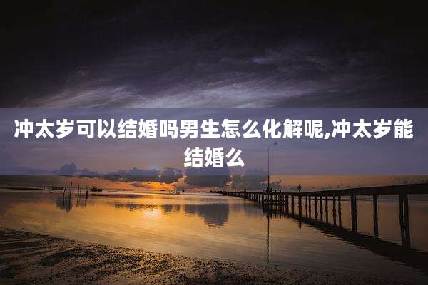 冲太岁可以结婚吗男生怎么化解呢,冲太岁能结婚么