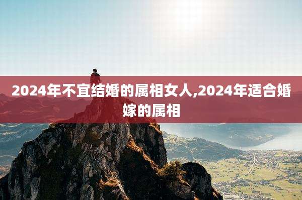 2024年不宜结婚的属相女人,2024年适合婚嫁的属相