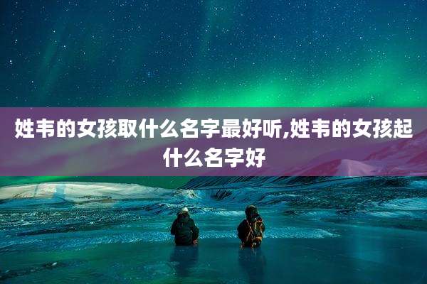 姓韦的女孩取什么名字最好听,姓韦的女孩起什么名字好