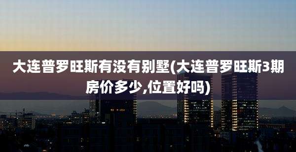 大连普罗旺斯有没有别墅(大连普罗旺斯3期房价多少,位置好吗)