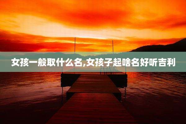 女孩一般取什么名,女孩子起啥名好听吉利
