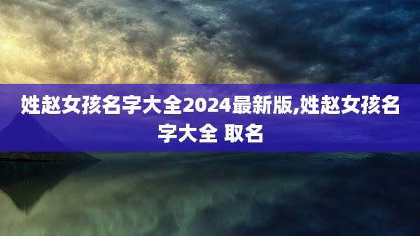 姓赵女孩名字大全2024最新版,姓赵女孩名字大全 取名
