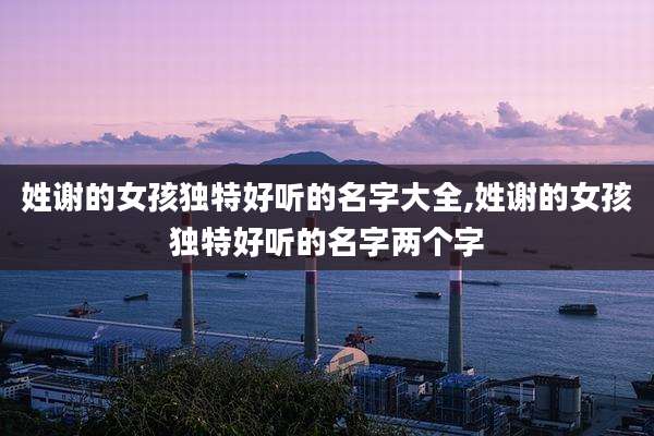 姓谢的女孩独特好听的名字大全,姓谢的女孩独特好听的名字两个字