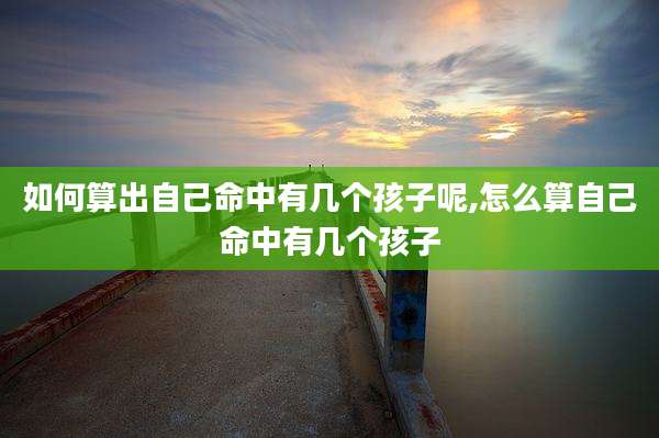 如何算出自己命中有几个孩子呢,怎么算自己命中有几个孩子