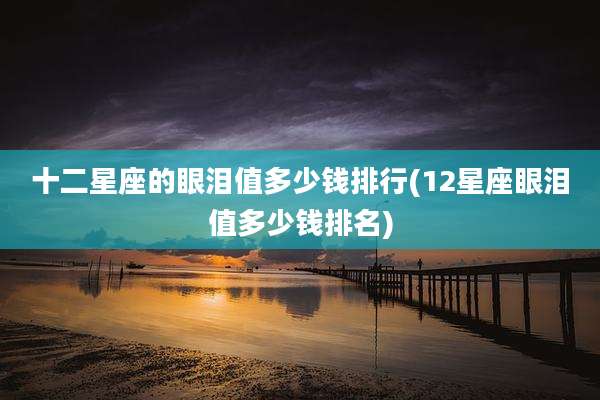 十二星座的眼泪值多少钱排行(12星座眼泪值多少钱排名)