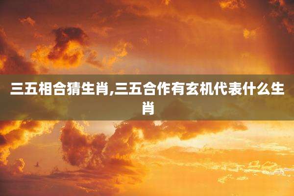 三五相合猜生肖,三五合作有玄机代表什么生肖