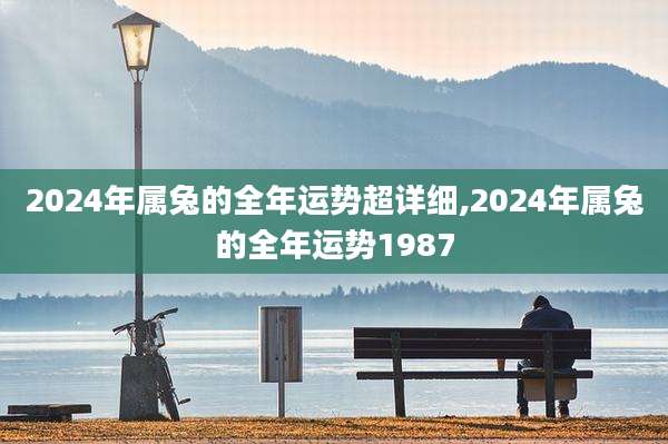 2024年属兔的全年运势超详细,2024年属兔的全年运势1987