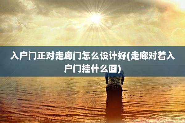 入户门正对走廊门怎么设计好(走廊对着入户门挂什么画)