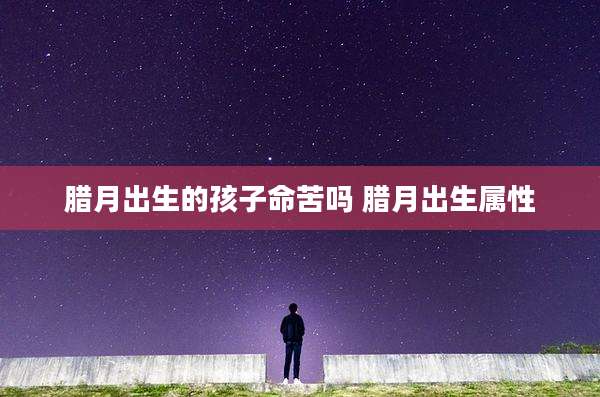 腊月出生的孩子命苦吗 腊月出生属性