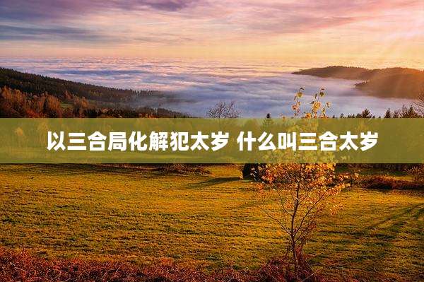 以三合局化解犯太岁 什么叫三合太岁