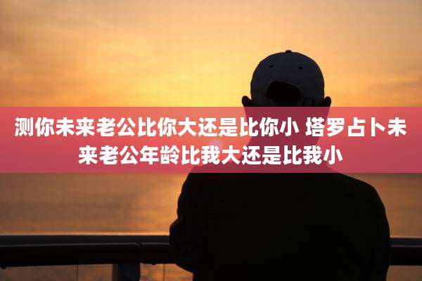 测你未来老公比你大还是比你小 塔罗占卜未来老公年龄比我大还是比我小