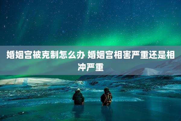 婚姻宫被克制怎么办 婚姻宫相害严重还是相冲严重