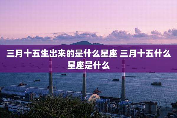三月十五生出来的是什么星座 三月十五什么星座是什么