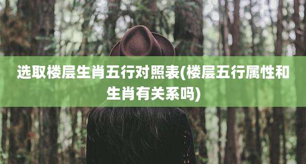 选取楼层生肖五行对照表(楼层五行属性和生肖有关系吗)