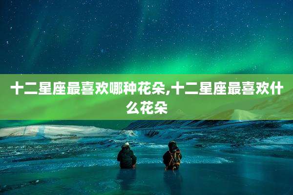 十二星座最喜欢哪种花朵,十二星座最喜欢什么花朵
