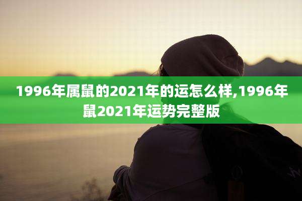1996年属鼠的2021年的运怎么样,1996年鼠2021年运势完整版