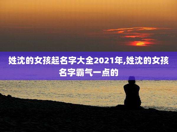 姓沈的女孩起名字大全2021年,姓沈的女孩名字霸气一点的