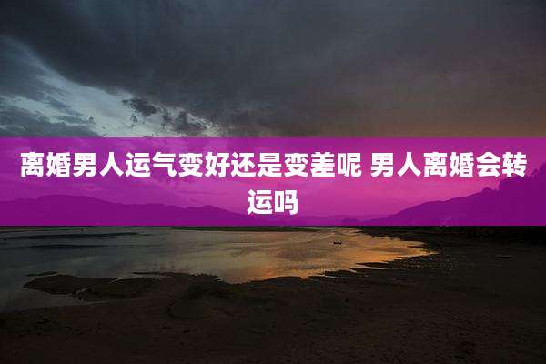 离婚男人运气变好还是变差呢 男人离婚会转运吗
