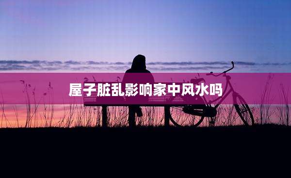 屋子脏乱影响家中风水吗