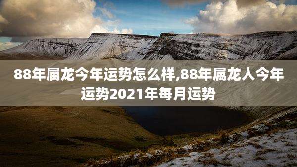 88年属龙今年运势怎么样,88年属龙人今年运势2021年每月运势