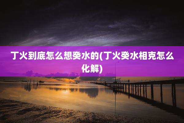 丁火到底怎么想癸水的(丁火癸水相克怎么化解)