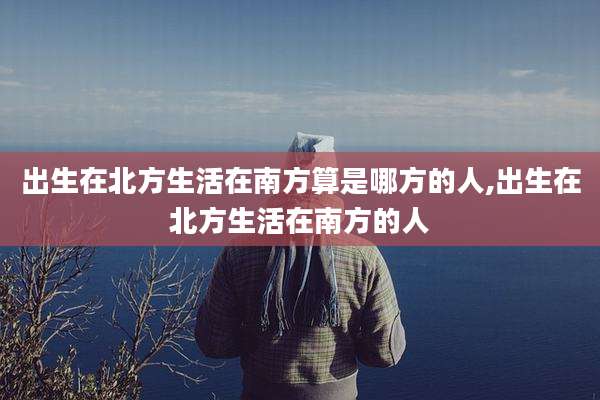 出生在北方生活在南方算是哪方的人,出生在北方生活在南方的人