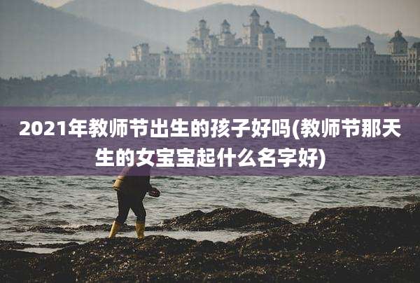 2021年教师节出生的孩子好吗(教师节那天生的女宝宝起什么名字好)