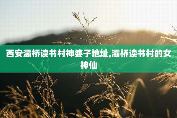 西安灞桥读书村神婆子地址,灞桥读书村的女神仙