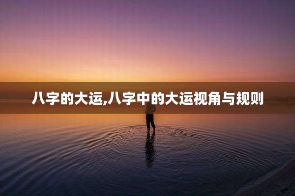 八字的大运,八字中的大运视角与规则