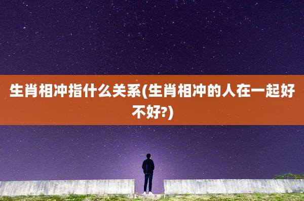 生肖相冲指什么关系(生肖相冲的人在一起好不好?)
