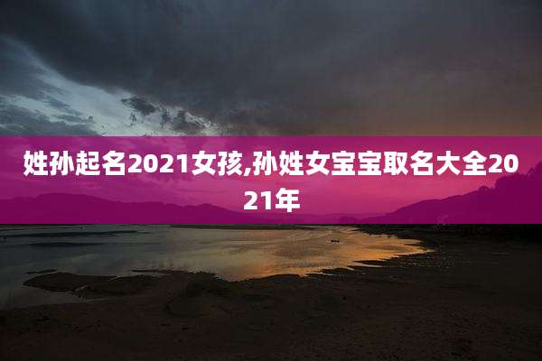 姓孙起名2021女孩,孙姓女宝宝取名大全2021年