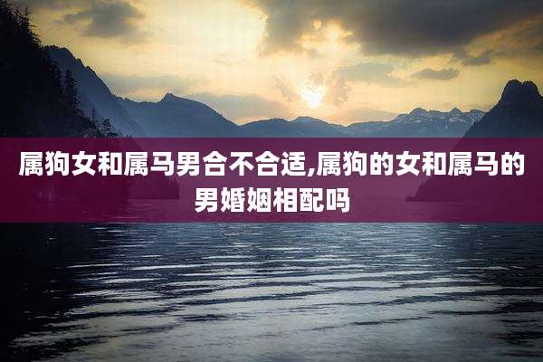 属狗女和属马男合不合适,属狗的女和属马的男婚姻相配吗