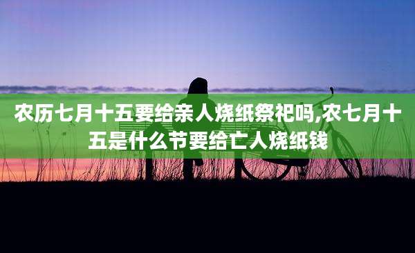 农历七月十五要给亲人烧纸祭祀吗,农七月十五是什么节要给亡人烧纸钱