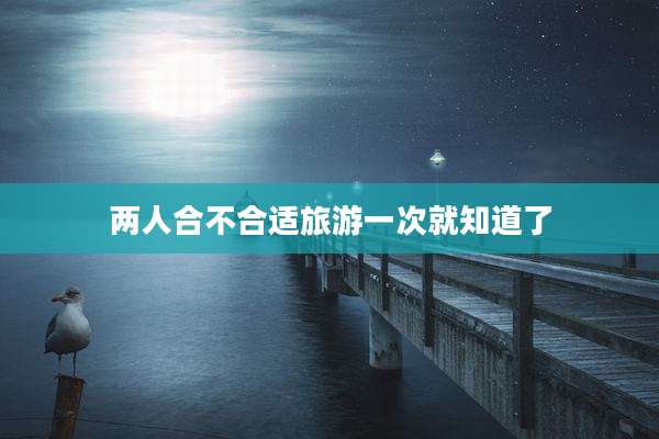 两人合不合适旅游一次就知道了