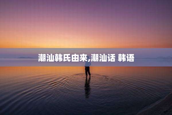 潮汕韩氏由来,潮汕话 韩语