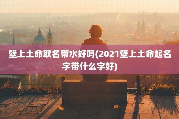 壁上土命取名带水好吗(2021壁上土命起名字带什么字好)