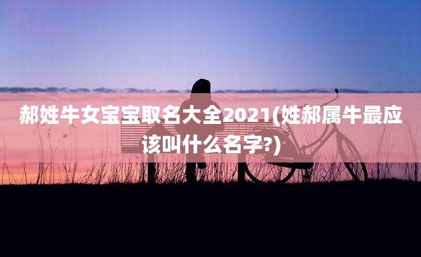 郝姓牛女宝宝取名大全2021(姓郝属牛最应该叫什么名字?)