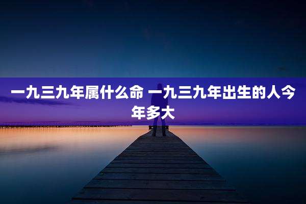 一九三九年属什么命 一九三九年出生的人今年多大
