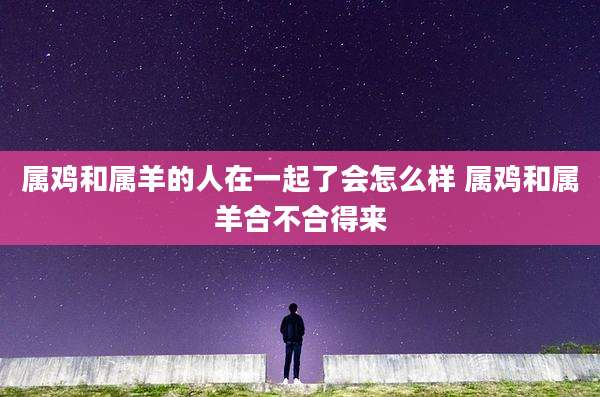 属鸡和属羊的人在一起了会怎么样 属鸡和属羊合不合得来
